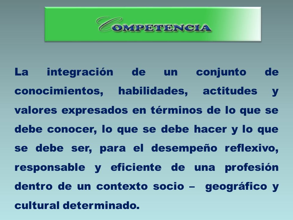 La integración de un conjunto de conocimientos, habilidades, actitudes y valores expresados en términos de lo que se debe conocer, lo que se debe hacer y lo que se debe ser, para el desempeño reflexivo, responsable y eficiente de una profesión dentro de un contexto socio – geográfico y cultural determinado.