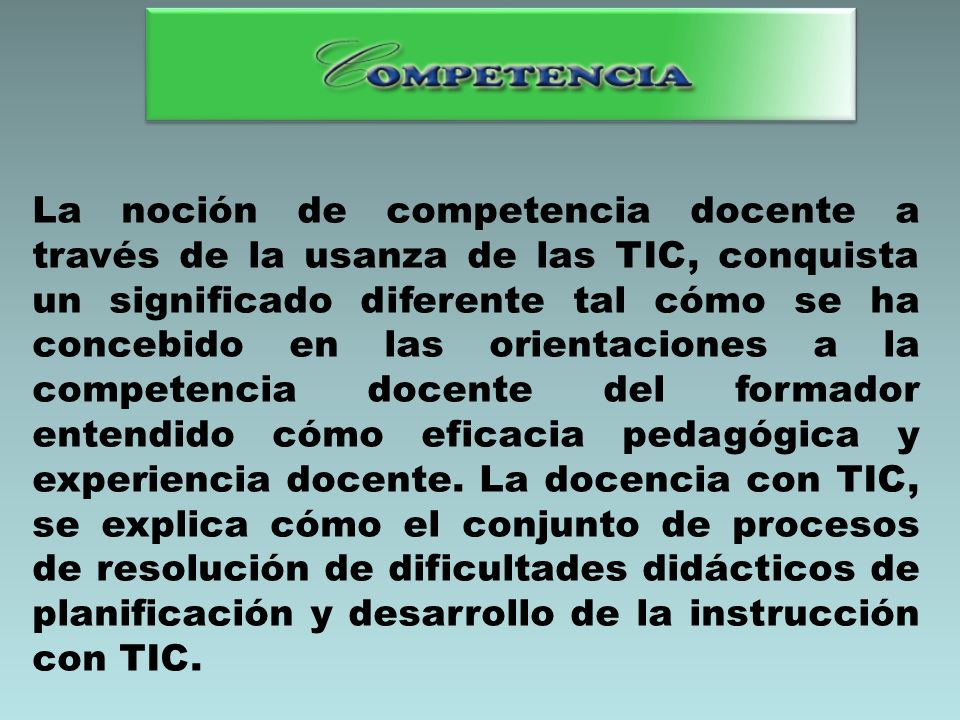 La noción de competencia docente a través de la usanza de las TIC, conquista un significado diferente tal cómo se ha concebido en las orientaciones a la competencia docente del formador entendido cómo eficacia pedagógica y experiencia docente.