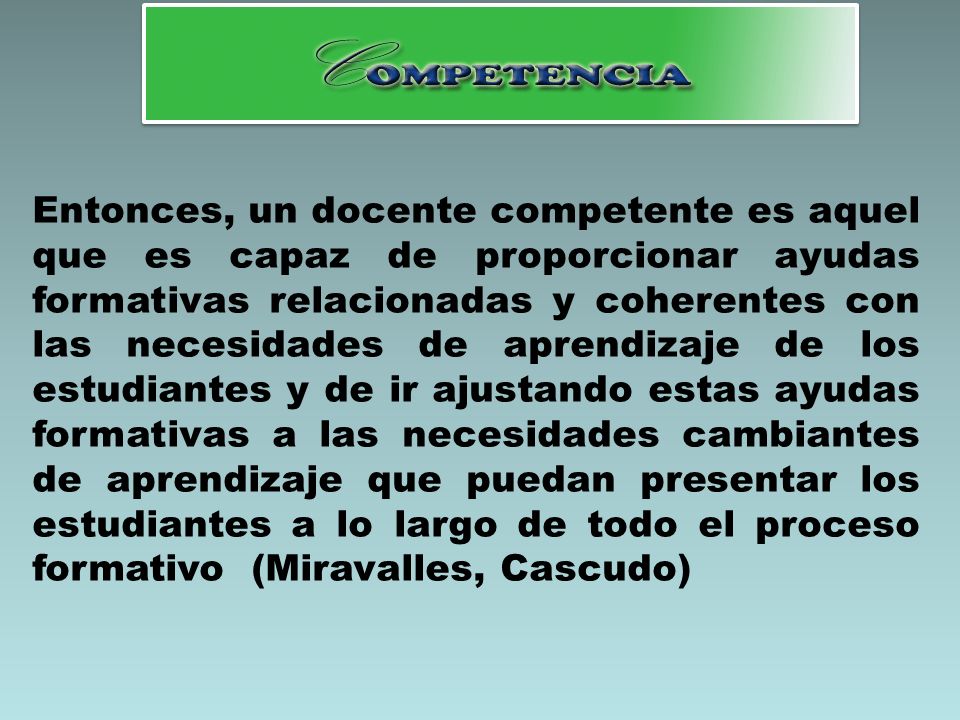 Entonces, un docente competente es aquel que es capaz de proporcionar ayudas formativas relacionadas y coherentes con las necesidades de aprendizaje de los estudiantes y de ir ajustando estas ayudas formativas a las necesidades cambiantes de aprendizaje que puedan presentar los estudiantes a lo largo de todo el proceso formativo (Miravalles, Cascudo)