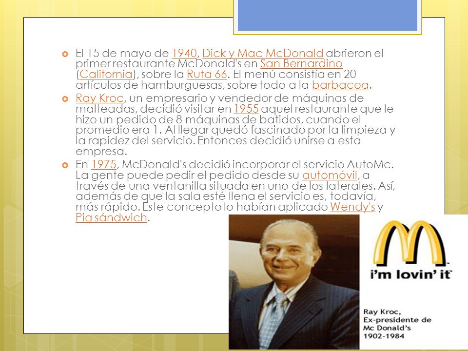 El 15 de mayo de 1940, Dick y Mac McDonald abrieron el primer restaurante McDonald s en San Bernardino (California), sobre la Ruta 66. El menú consistía en 20 artículos de hamburguesas, sobre todo a la barbacoa.