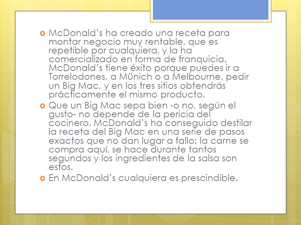 McDonald’s ha creado una receta para montar negocio muy rentable, que es repetible por cualquiera, y la ha comercializado en forma de franquicia. McDonald’s tiene éxito porque puedes ir a Torrelodones, a Münich o a Melbourne, pedir un Big Mac, y en los tres sitios obtendrás prácticamente el mismo producto.
