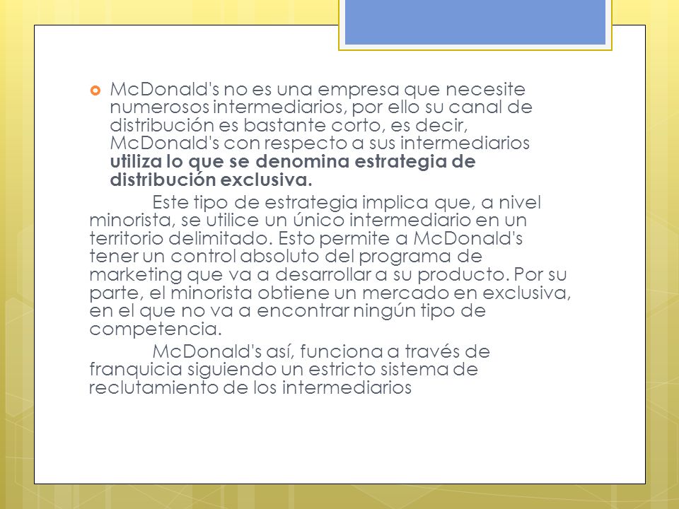 McDonald s no es una empresa que necesite numerosos intermediarios, por ello su canal de distribución es bastante corto, es decir, McDonald s con respecto a sus intermediarios utiliza lo que se denomina estrategia de distribución exclusiva.