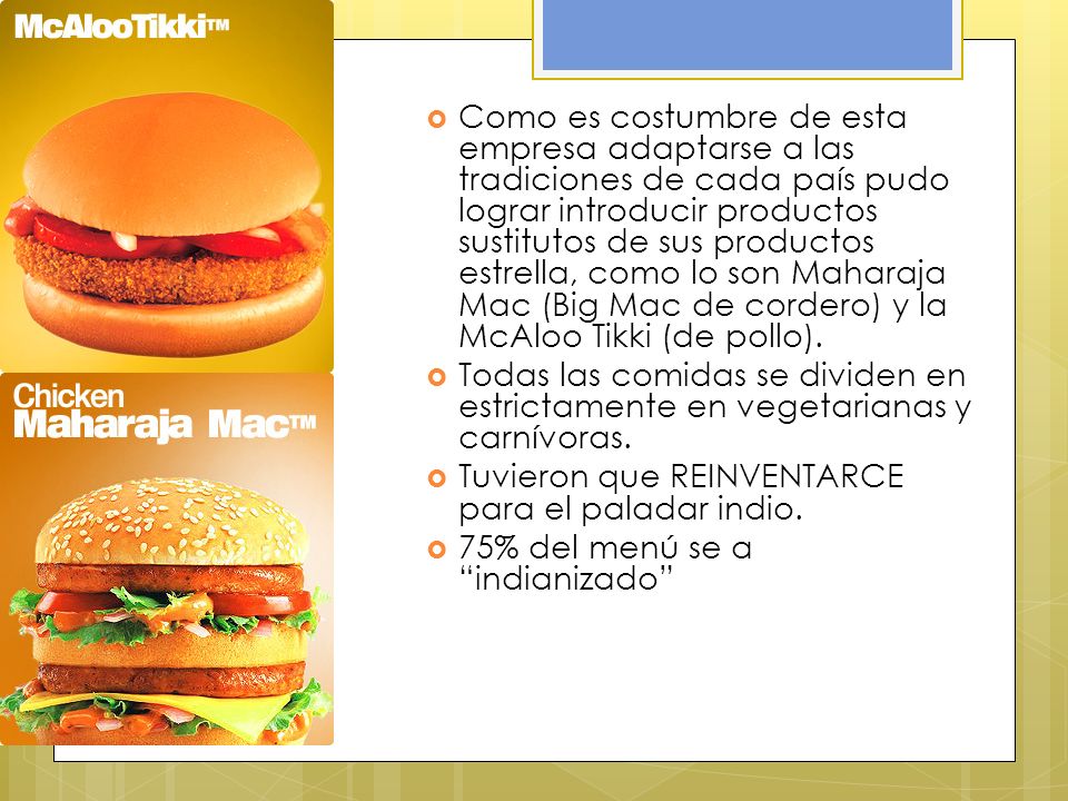 Como es costumbre de esta empresa adaptarse a las tradiciones de cada país pudo lograr introducir productos sustitutos de sus productos estrella, como lo son Maharaja Mac (Big Mac de cordero) y la McAloo Tikki (de pollo).
