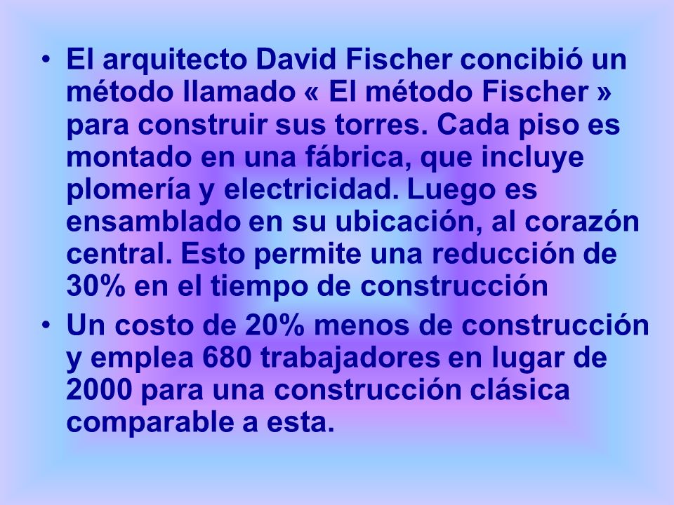 El arquitecto David Fischer concibió un método llamado « El método Fischer » para construir sus torres. Cada piso es montado en una fábrica, que incluye plomería y electricidad. Luego es ensamblado en su ubicación, al corazón central. Esto permite una reducción de 30% en el tiempo de construcción