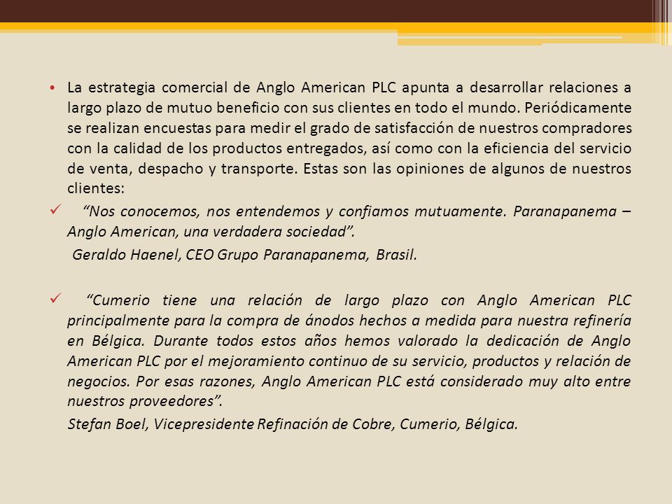 La estrategia comercial de Anglo American PLC apunta a desarrollar relaciones a largo plazo de mutuo beneficio con sus clientes en todo el mundo. Periódicamente se realizan encuestas para medir el grado de satisfacción de nuestros compradores con la calidad de los productos entregados, así como con la eficiencia del servicio de venta, despacho y transporte. Estas son las opiniones de algunos de nuestros clientes: