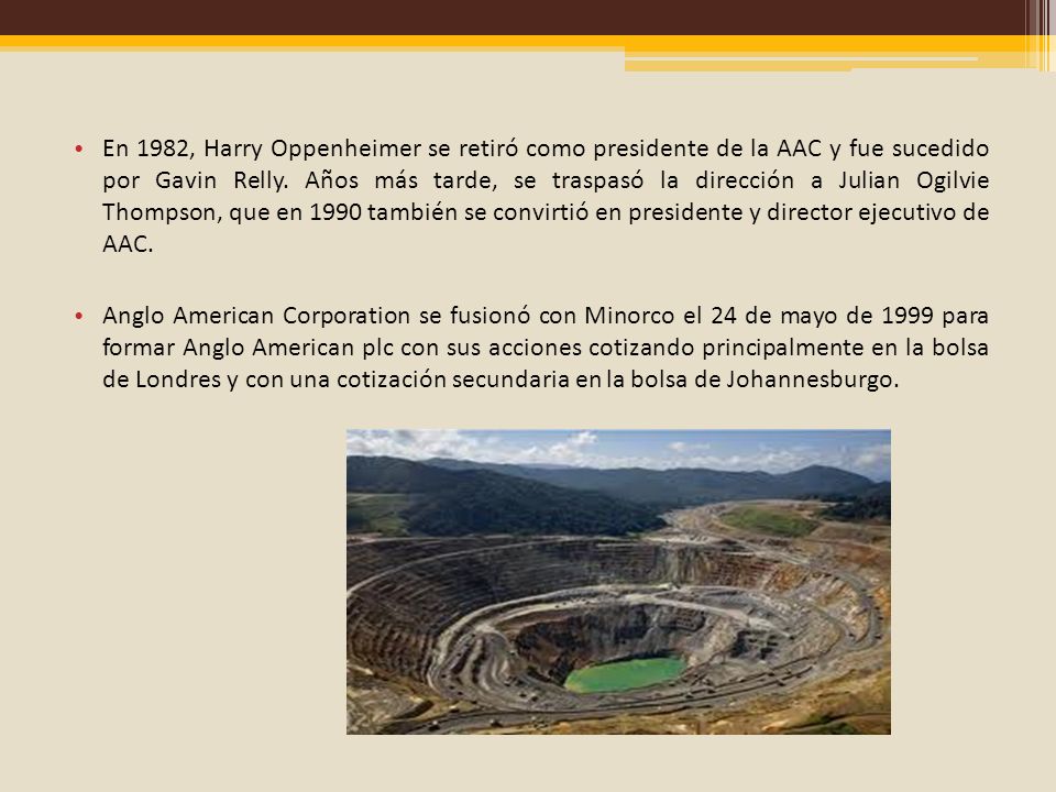 En 1982, Harry Oppenheimer se retiró como presidente de la AAC y fue sucedido por Gavin Relly. Años más tarde, se traspasó la dirección a Julian Ogilvie Thompson, que en 1990 también se convirtió en presidente y director ejecutivo de AAC.