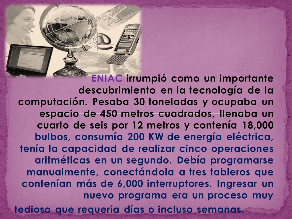 ENIAC irrumpió como un importante descubrimiento en la tecnología de la computación. Pesaba 30 toneladas y ocupaba un espacio de 450 metros cuadrados, llenaba un cuarto de seis por 12 metros y contenía 18,000 bulbos, consumía 200 KW de energía eléctrica, tenía la capacidad de realizar cinco operaciones aritméticas en un segundo. Debía programarse manualmente, conectándola a tres tableros que contenían más de 6,000 interruptores. Ingresar un nuevo programa era un proceso muy