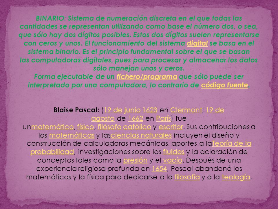 BINARIO: Sistema de numeración discreta en el que todas las cantidades se representan utilizando como base el número dos, o sea, que sólo hay dos dígitos posibles. Estos dos dígitos suelen representarse con ceros y unos. El funcionamiento del sistema digital se basa en el sistema binario. Es el principio fundamental sobre el que se basan las computadoras digitales, pues para procesar y almacenar los datos sólo manejan unos y ceros. Forma ejecutable de un fichero/programa que sólo puede ser interpretado por una computadora, lo contrario de código fuente.