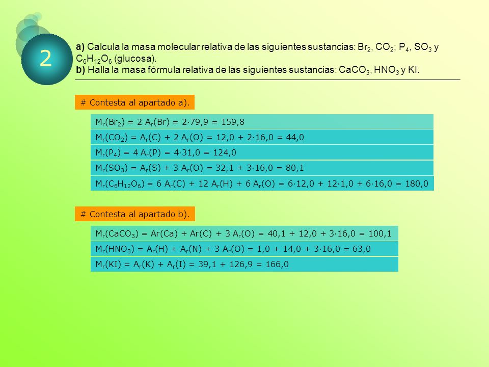 a) Calcula la masa molecular relativa de las siguientes sustancias: Br2, CO2; P4, SO3 y C6H12O6 (glucosa). b) Halla la masa fórmula relativa de las siguientes sustancias: CaCO3, HNO3 y KI.