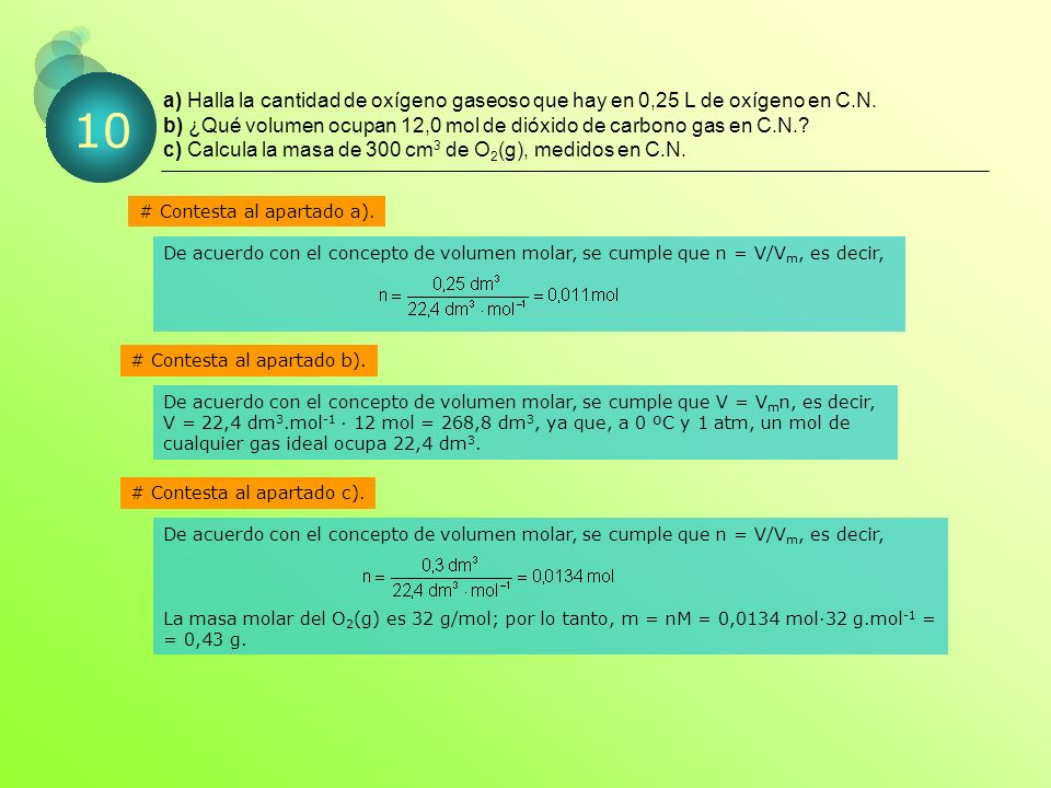 a) Halla la cantidad de oxígeno gaseoso que hay en 0,25 L de oxígeno en C.N. b) ¿Qué volumen ocupan 12,0 mol de dióxido de carbono gas en C.N. c) Calcula la masa de 300 cm3 de O2(g), medidos en C.N.