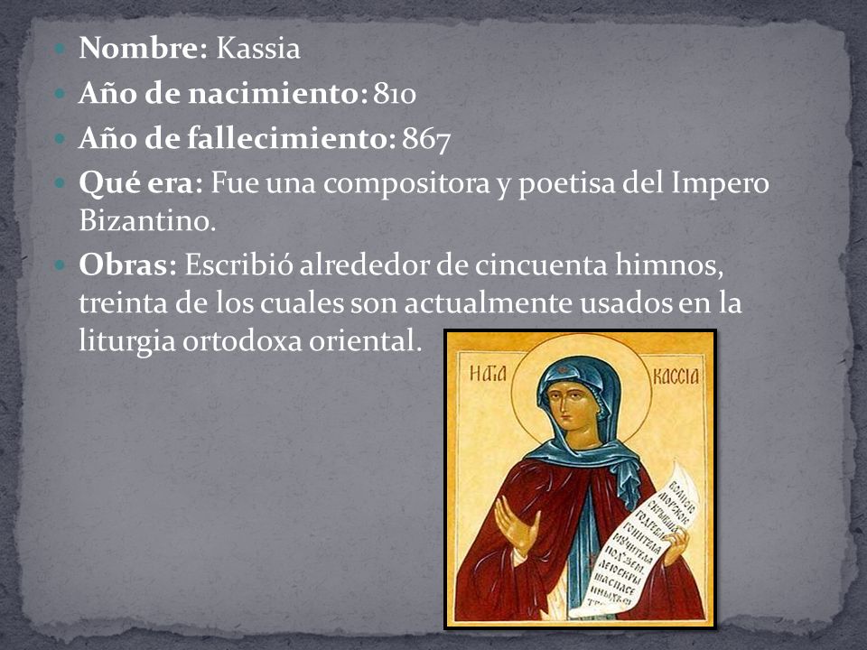 Nombre: Kassia Año de nacimiento: 810. Año de fallecimiento: 867. Qué era: Fue una compositora y poetisa del Impero Bizantino.