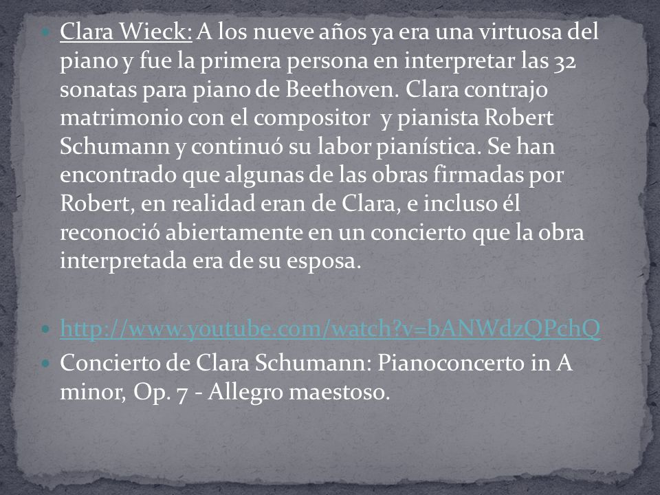 Clara Wieck: A los nueve años ya era una virtuosa del piano y fue la primera persona en interpretar las 32 sonatas para piano de Beethoven. Clara contrajo matrimonio con el compositor y pianista Robert Schumann y continuó su labor pianística. Se han encontrado que algunas de las obras firmadas por Robert, en realidad eran de Clara, e incluso él reconoció abiertamente en un concierto que la obra interpretada era de su esposa.