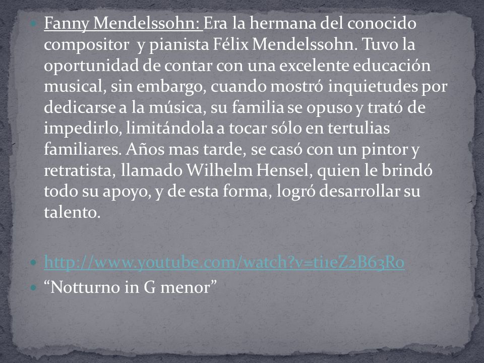 Fanny Mendelssohn: Era la hermana del conocido compositor y pianista Félix Mendelssohn. Tuvo la oportunidad de contar con una excelente educación musical, sin embargo, cuando mostró inquietudes por dedicarse a la música, su familia se opuso y trató de impedirlo, limitándola a tocar sólo en tertulias familiares. Años mas tarde, se casó con un pintor y retratista, llamado Wilhelm Hensel, quien le brindó todo su apoyo, y de esta forma, logró desarrollar su talento.