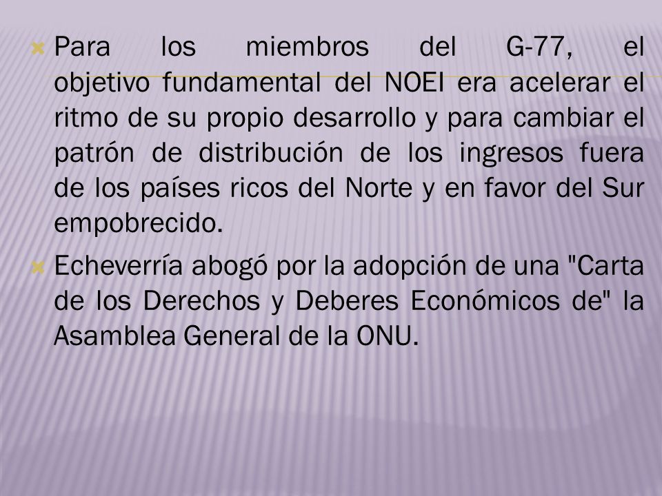 Para los miembros del G-77, el objetivo fundamental del NOEI era acelerar el ritmo de su propio desarrollo y para cambiar el patrón de distribución de los ingresos fuera de los países ricos del Norte y en favor del Sur empobrecido.