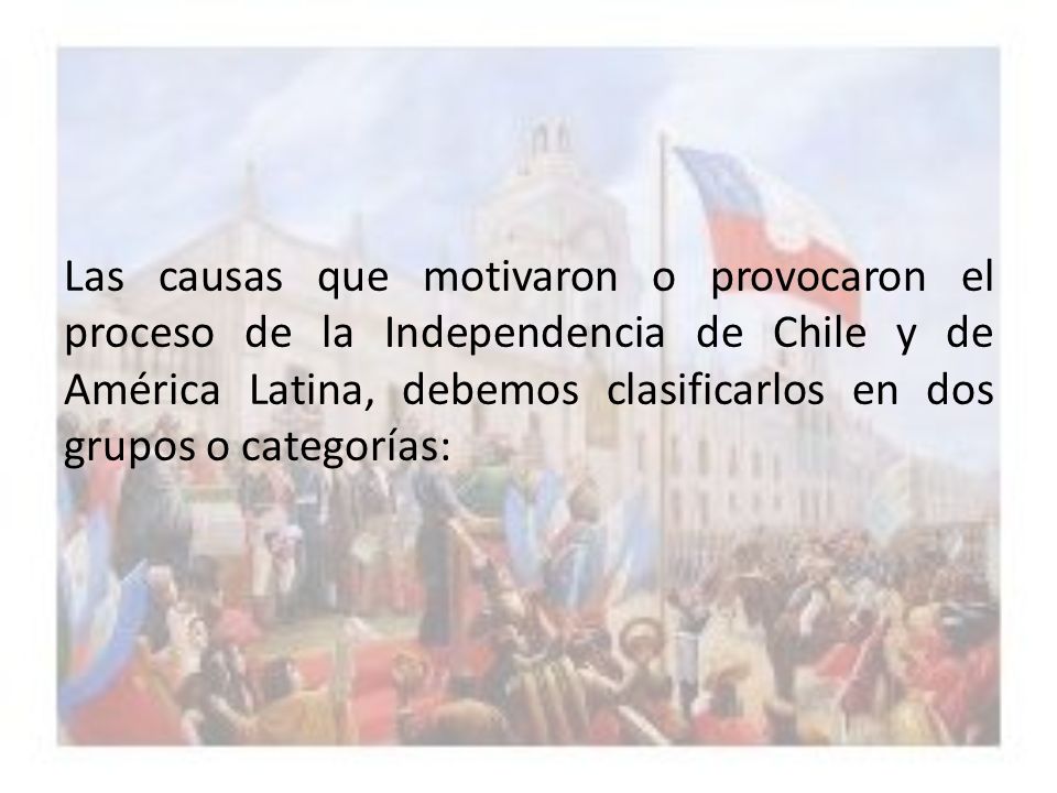 Las causas que motivaron o provocaron el proceso de la Independencia de Chile y de América Latina, debemos clasificarlos en dos grupos o categorías: