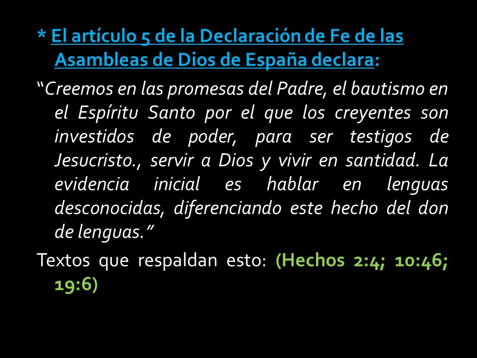 * El artículo 5 de la Declaración de Fe de las Asambleas de Dios de España declara: Creemos en las promesas del Padre, el bautismo en el Espíritu Santo por el que los creyentes son investidos de poder, para ser testigos de Jesucristo., servir a Dios y vivir en santidad.