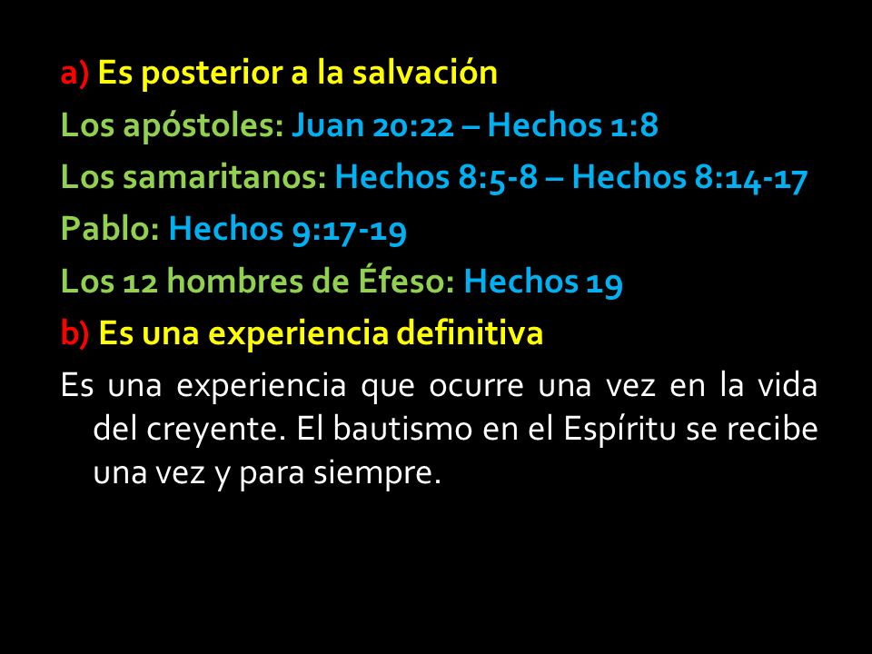 a) Es posterior a la salvación Los apóstoles: Juan 20:22 – Hechos 1:8 Los samaritanos: Hechos 8:5-8 – Hechos 8:14-17 Pablo: Hechos 9:17-19 Los 12 hombres de Éfeso: Hechos 19 b) Es una experiencia definitiva Es una experiencia que ocurre una vez en la vida del creyente.