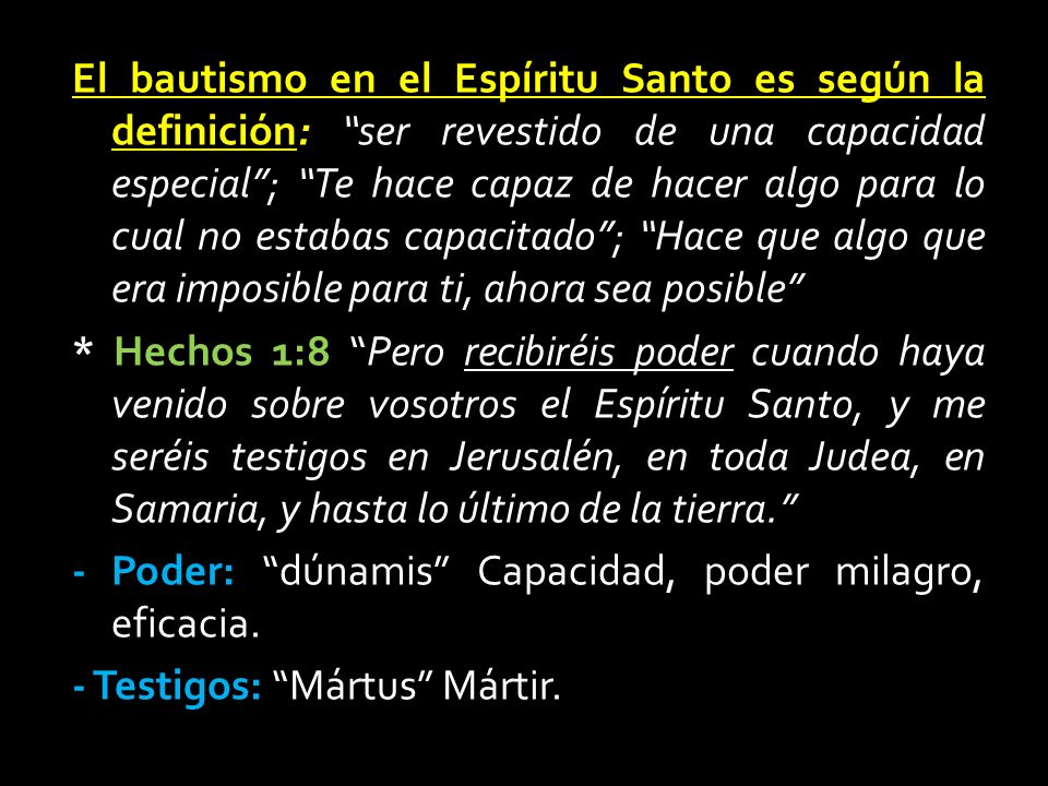 El bautismo en el Espíritu Santo es según la definición: ser revestido de una capacidad especial ; Te hace capaz de hacer algo para lo cual no estabas capacitado ; Hace que algo que era imposible para ti, ahora sea posible * Hechos 1:8 Pero recibiréis poder cuando haya venido sobre vosotros el Espíritu Santo, y me seréis testigos en Jerusalén, en toda Judea, en Samaria, y hasta lo último de la tierra. - Poder: dúnamis Capacidad, poder milagro, eficacia.