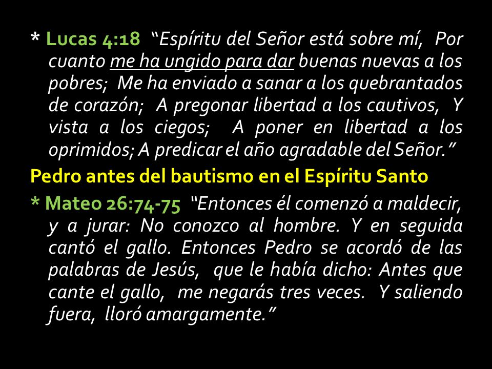 * Lucas 4:18 Espíritu del Señor está sobre mí, Por cuanto me ha ungido para dar buenas nuevas a los pobres; Me ha enviado a sanar a los quebrantados de corazón; A pregonar libertad a los cautivos, Y vista a los ciegos; A poner en libertad a los oprimidos; A predicar el año agradable del Señor. Pedro antes del bautismo en el Espíritu Santo * Mateo 26:74-75 Entonces él comenzó a maldecir, y a jurar: No conozco al hombre.