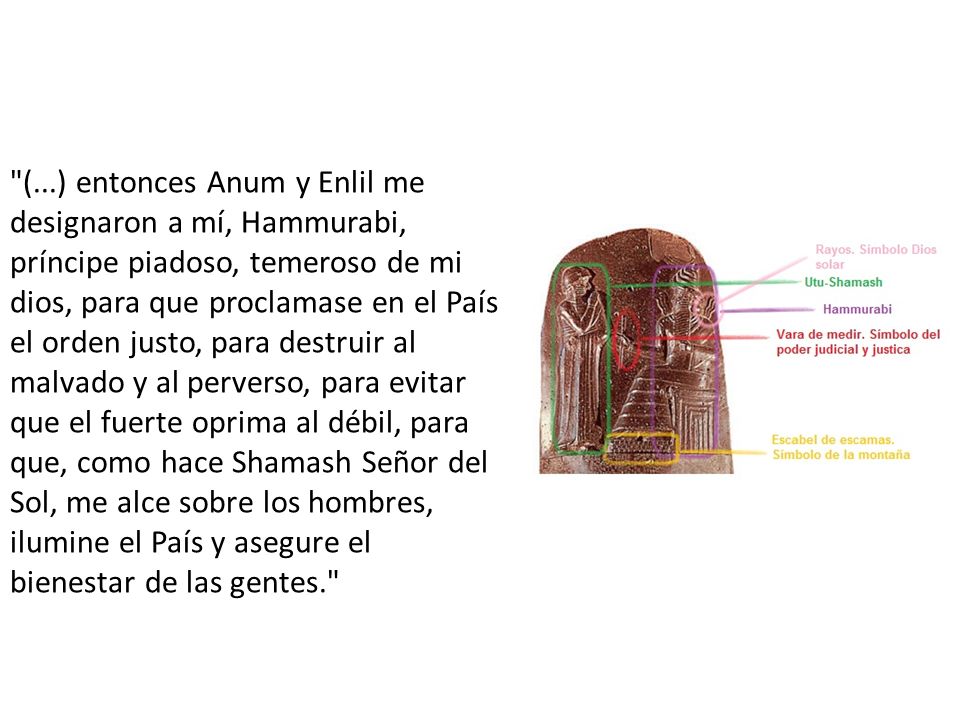 (...) entonces Anum y Enlil me designaron a mí, Hammurabi, príncipe piadoso, temeroso de mi dios, para que proclamase en el País el orden justo, para destruir al malvado y al perverso, para evitar que el fuerte oprima al débil, para que, como hace Shamash Señor del Sol, me alce sobre los hombres, ilumine el País y asegure el bienestar de las gentes.