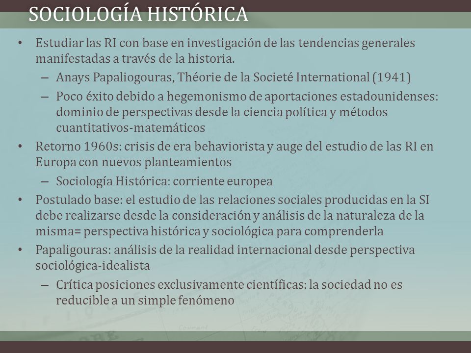 Sociología histórica Estudiar las RI con base en investigación de las tendencias generales manifestadas a través de la historia.
