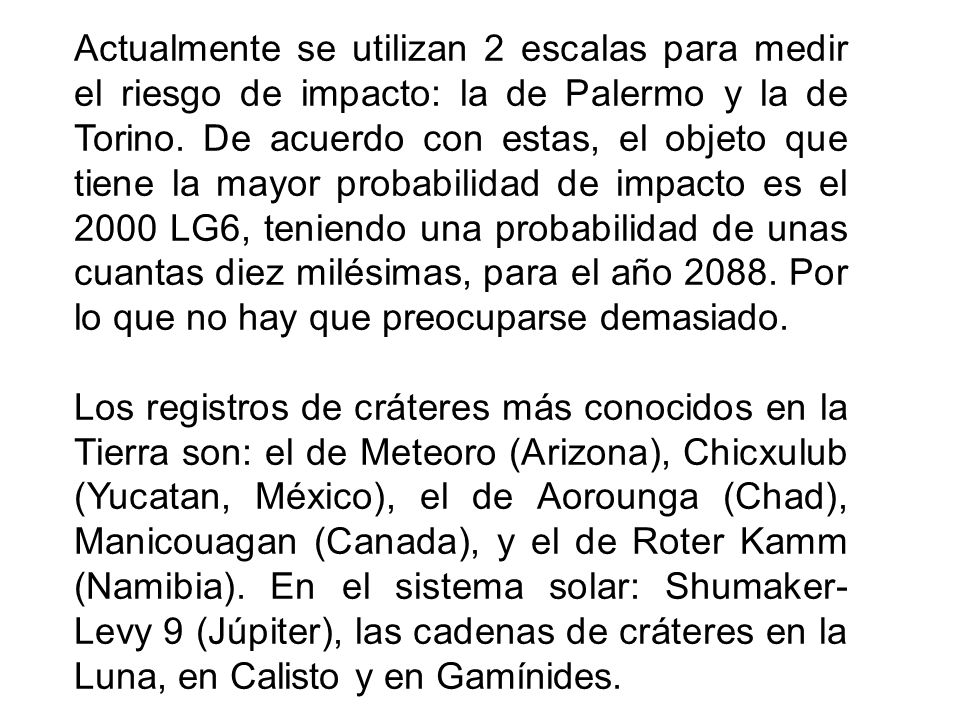 Actualmente se utilizan 2 escalas para medir el riesgo de impacto: la de Palermo y la de Torino. De acuerdo con estas, el objeto que tiene la mayor probabilidad de impacto es el 2000 LG6, teniendo una probabilidad de unas cuantas diez milésimas, para el año Por lo que no hay que preocuparse demasiado.