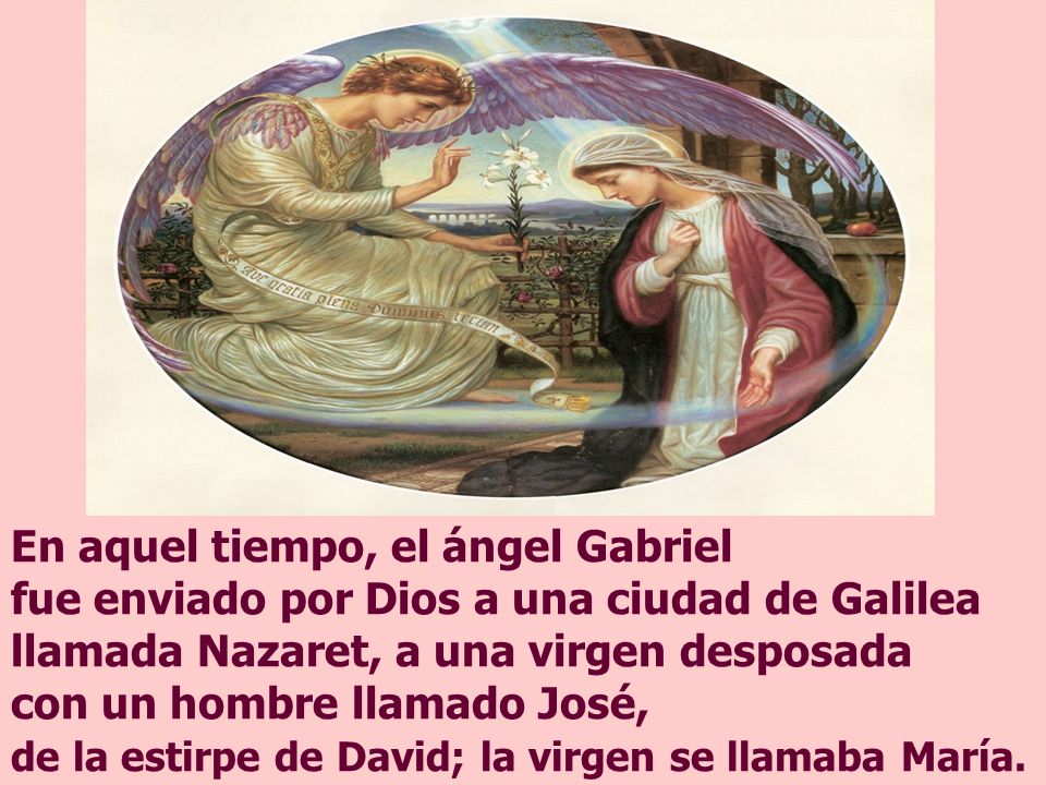 En aquel tiempo, el ángel Gabriel fue enviado por Dios a una ciudad de Galilea llamada Nazaret, a una virgen desposada con un hombre llamado José, de la estirpe de David; la virgen se llamaba María.
