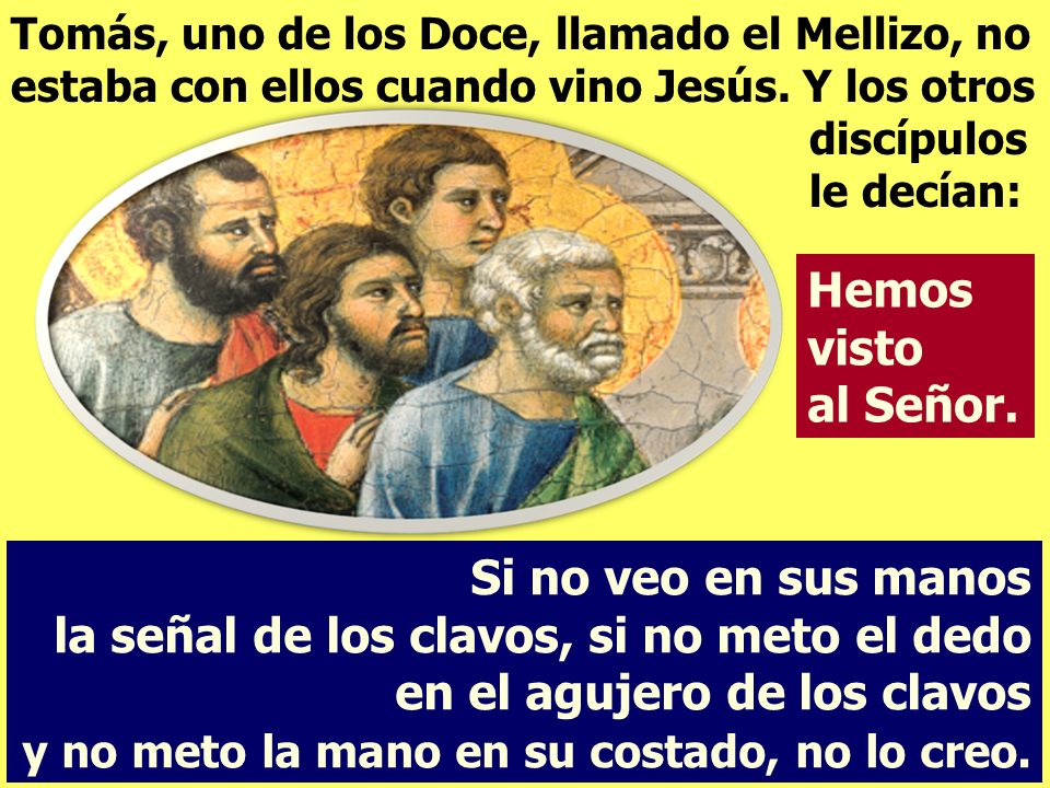 Tomás, uno de los Doce, llamado el Mellizo, no estaba con ellos cuando vino Jesús. Y los otros discípulos le decían: