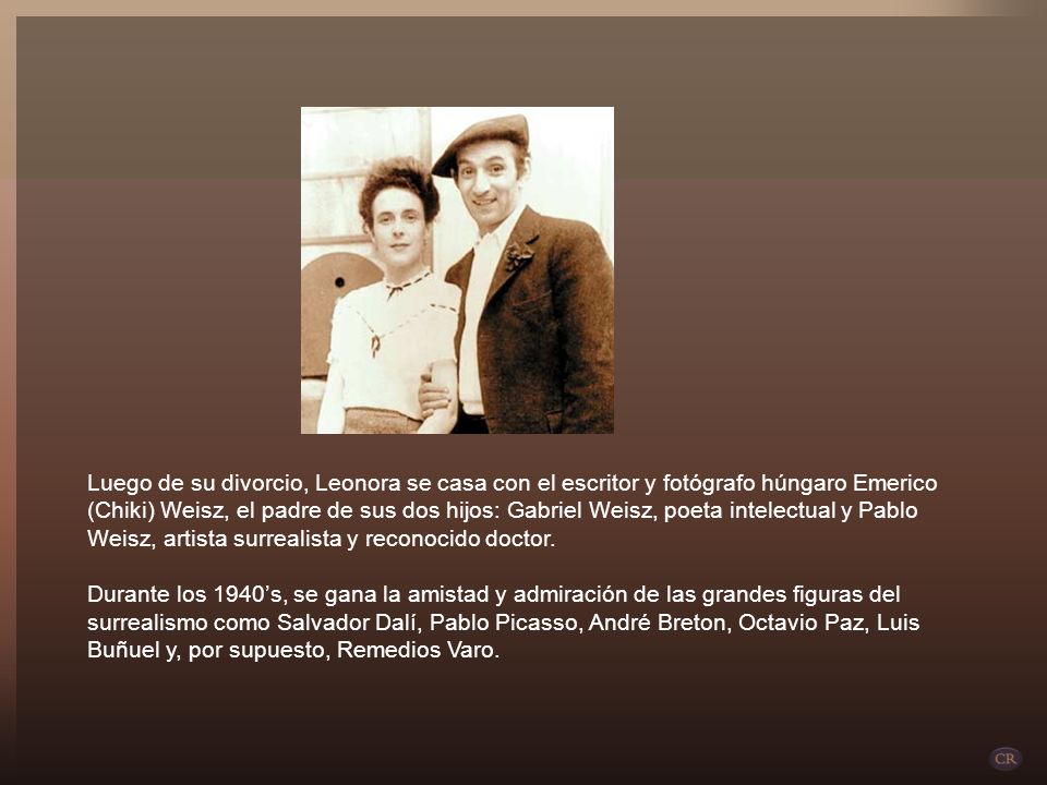 Luego de su divorcio, Leonora se casa con el escritor y fotógrafo húngaro Emerico (Chiki) Weisz, el padre de sus dos hijos: Gabriel Weisz, poeta intelectual y Pablo Weisz, artista surrealista y reconocido doctor. Durante los 1940’s, se gana la amistad y admiración de las grandes figuras del surrealismo como Salvador Dalí, Pablo Picasso, André Breton, Octavio Paz, Luis Buñuel y, por supuesto, Remedios Varo.