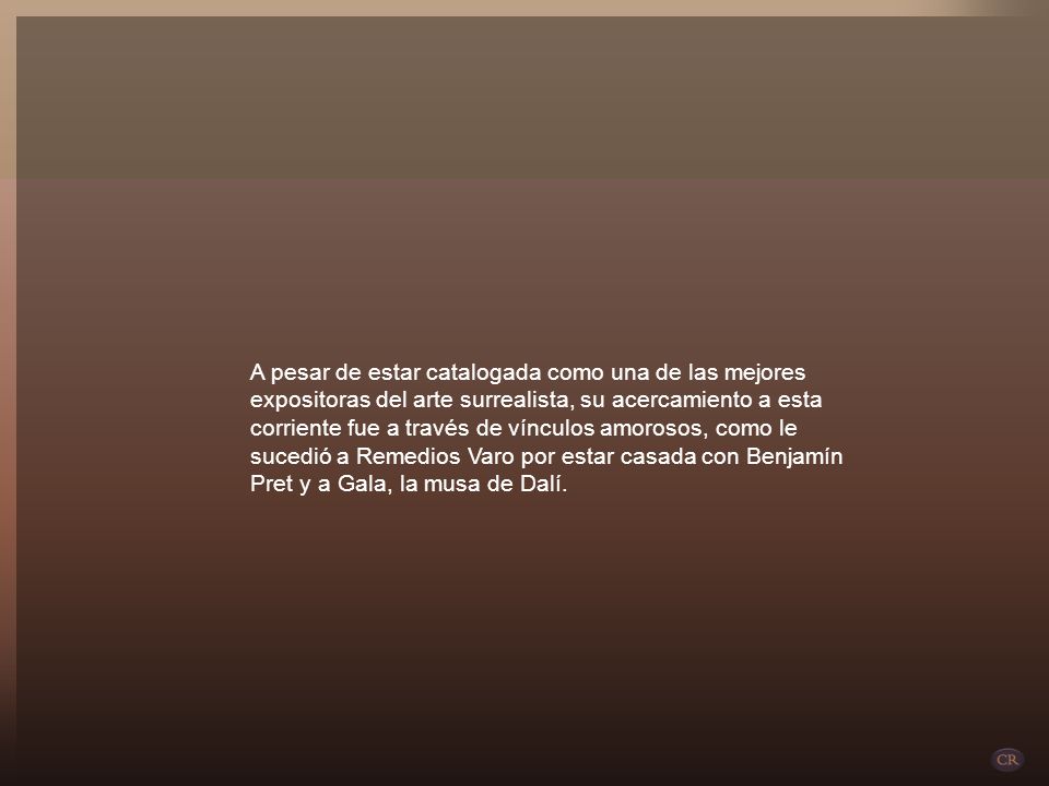 A pesar de estar catalogada como una de las mejores expositoras del arte surrealista, su acercamiento a esta corriente fue a través de vínculos amorosos, como le sucedió a Remedios Varo por estar casada con Benjamín Pret y a Gala, la musa de Dalí.