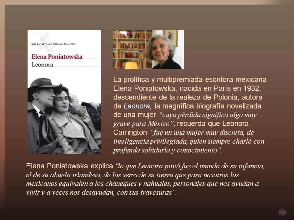 La prolífica y multipremiada escritora mexicana Elena Poniatowska, nacida en París en 1932, descendiente de la realeza de Polonia, autora de Leonora, la magnífica biografía novelizada de una mujer cuya pérdida significa algo muy grave para México , recuerda que Leonora Carrington fue un una mujer muy discreta, de inteligencia privilegiada, quien siempre charló con profunda sabiduría y conocimiento .