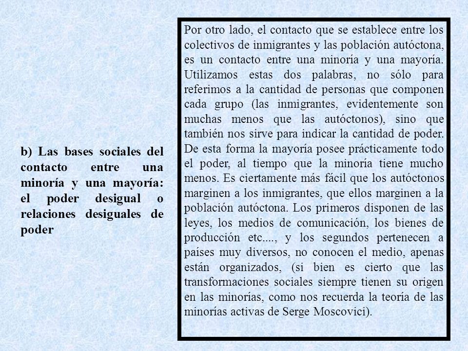 Por otro lado, el contacto que se establece entre los colectivos de inmigrantes y las población autóctona, es un contacto entre una minoría y una mayoría. Utilizamos estas dos palabras, no sólo para referimos a la cantidad de personas que componen cada grupo (las inmigrantes, evidentemente son muchas menos que las autóctonos), sino que también nos sirve para indicar la cantidad de poder. De esta forma la mayoría posee prácticamente todo el poder, al tiempo que la minoría tiene mucho menos. Es ciertamente más fácil que los autóctonos marginen a los inmigrantes, que ellos marginen a la población autóctona. Los primeros disponen de las leyes, los medios de comunicación, los bienes de producción etc...., y los segundos pertenecen a países muy diversos, no conocen el medio, apenas están organizados, (si bien es cierto que las transformaciones sociales siempre tienen su origen en las minorías, como nos recuerda la teoría de las minorías activas de Serge Moscovici).