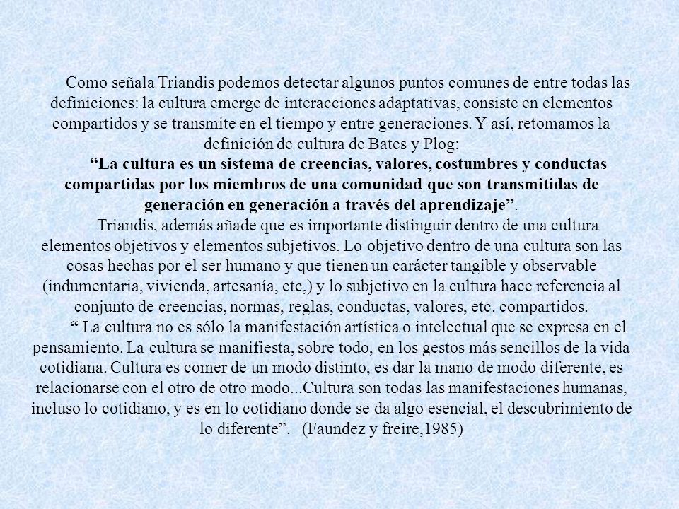 Como señala Triandis podemos detectar algunos puntos comunes de entre todas las definiciones: la cultura emerge de interacciones adaptativas, consiste en elementos compartidos y se transmite en el tiempo y entre generaciones. Y así, retomamos la definición de cultura de Bates y Plog: