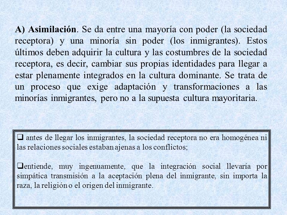 A) Asimilación. Se da entre una mayoría con poder (la sociedad receptora) y una minoría sin poder (los inmigrantes). Estos últimos deben adquirir la cultura y las costumbres de la sociedad receptora, es decir, cambiar sus propias identidades para llegar a estar plenamente integrados en la cultura dominante. Se trata de un proceso que exige adaptación y transformaciones a las minorías inmigrantes, pero no a la supuesta cultura mayoritaria.