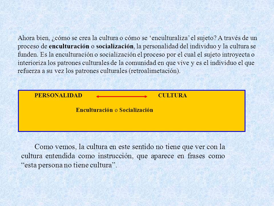 Ahora bien, ¿cómo se crea la cultura o cómo se ‘enculturaliza’ el sujeto A través de un proceso de enculturación o socialización, la personalidad del individuo y la cultura se funden. Es la enculturación o socialización el proceso por el cual el sujeto introyecta o interioriza los patrones culturales de la comunidad en que vive y es el individuo el que refuerza a su vez los patrones culturales (retroalimetación).