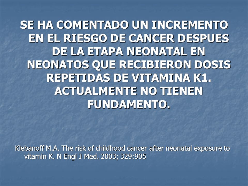 SE HA COMENTADO UN INCREMENTO EN EL RIESGO DE CANCER DESPUES DE LA ETAPA NEONATAL EN NEONATOS QUE RECIBIERON DOSIS REPETIDAS DE VITAMINA K1. ACTUALMENTE NO TIENEN FUNDAMENTO.