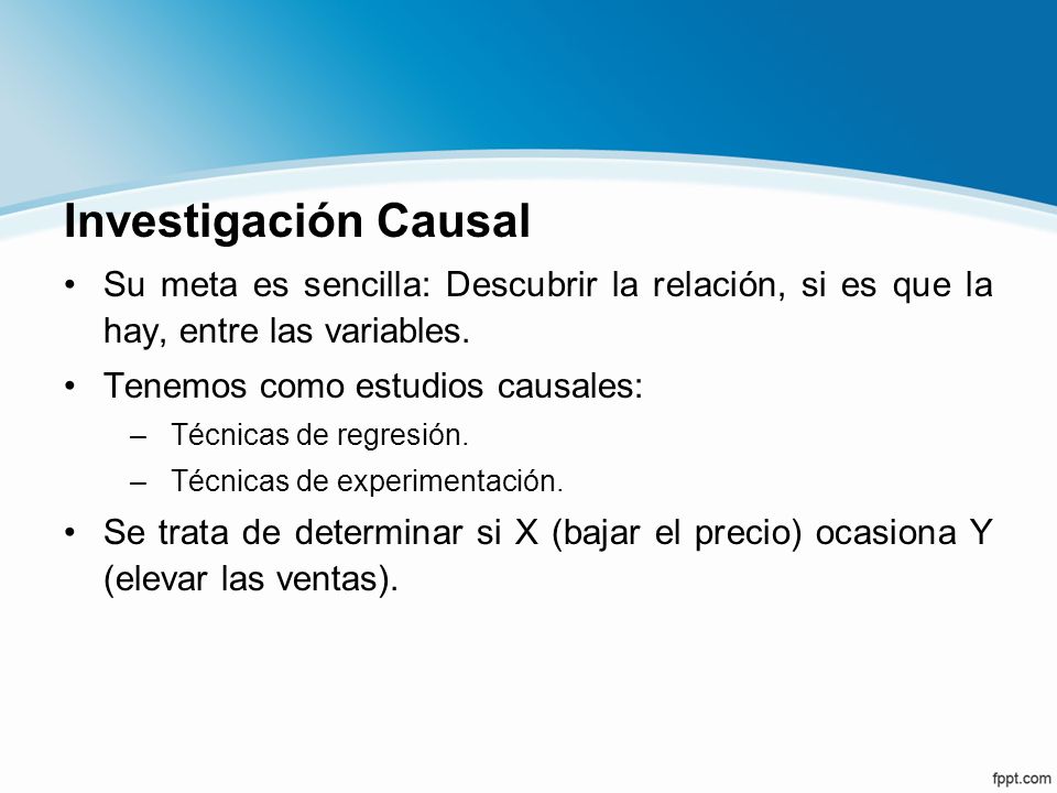 Investigación Causal Su meta es sencilla: Descubrir la relación, si es que la hay, entre las variables.