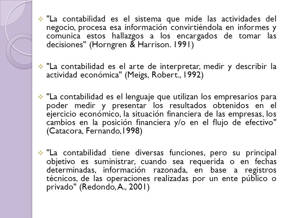 La contabilidad es el sistema que mide las actividades del negocio, procesa esa información convirtiéndola en informes y comunica estos hallazgos a los encargados de tomar las decisiones (Horngren & Harrison. 1991)