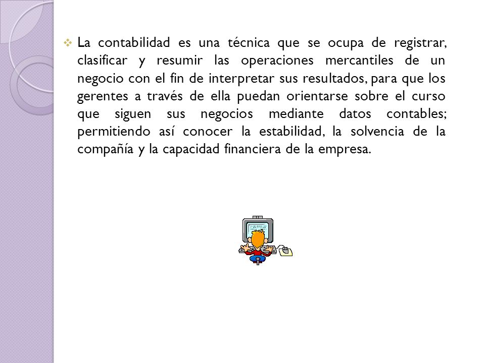 La contabilidad es una técnica que se ocupa de registrar, clasificar y resumir las operaciones mercantiles de un negocio con el fin de interpretar sus resultados, para que los gerentes a través de ella puedan orientarse sobre el curso que siguen sus negocios mediante datos contables; permitiendo así conocer la estabilidad, la solvencia de la compañía y la capacidad financiera de la empresa.