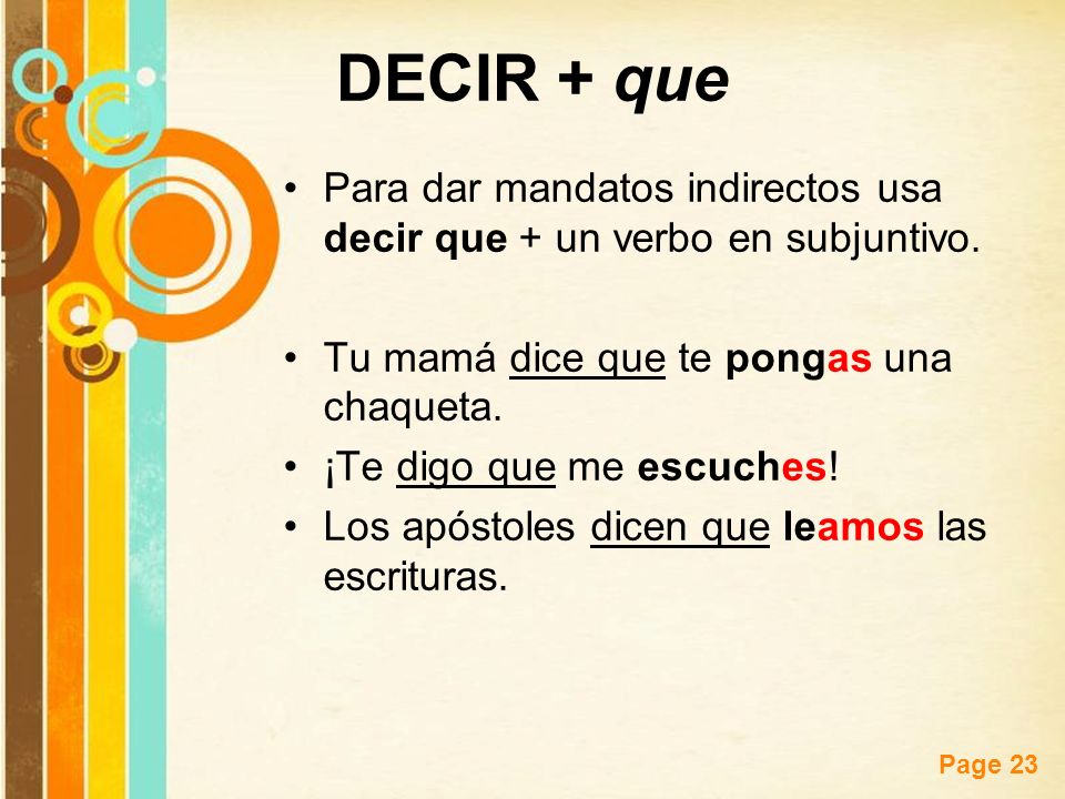 DECIR + que Para dar mandatos indirectos usa decir que + un verbo en subjuntivo. Tu mamá dice que te pongas una chaqueta.