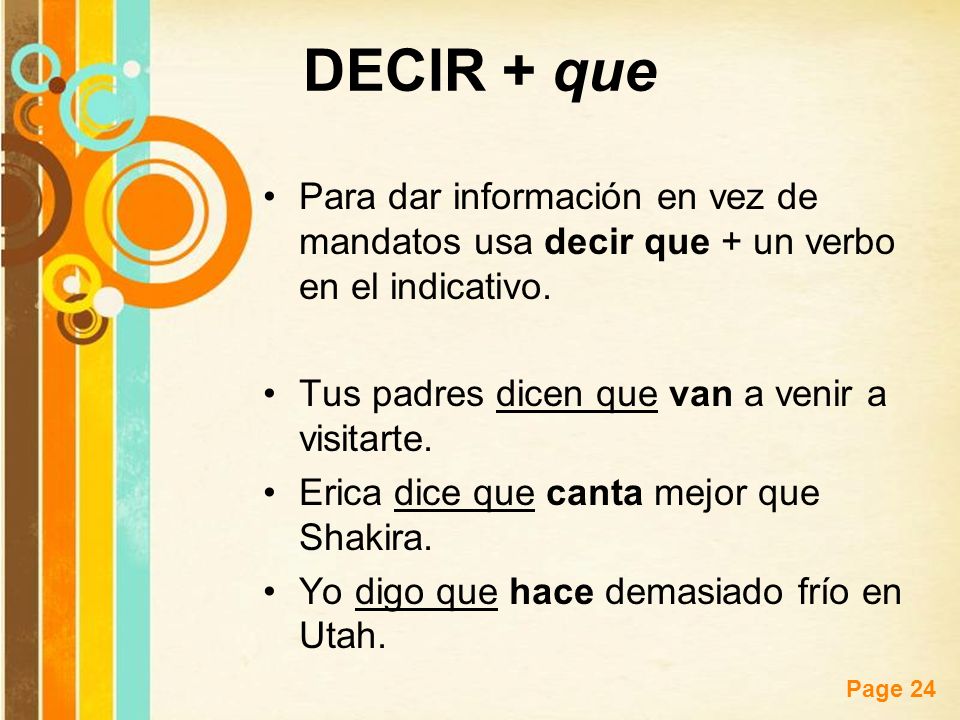 DECIR + que Para dar información en vez de mandatos usa decir que + un verbo en el indicativo. Tus padres dicen que van a venir a visitarte.
