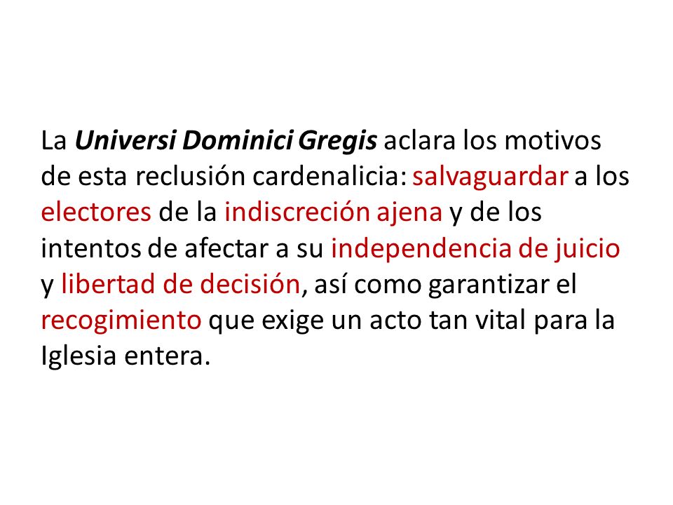 La Universi Dominici Gregis aclara los motivos de esta reclusión cardenalicia: salvaguardar a los electores de la indiscreción ajena y de los intentos de afectar a su independencia de juicio y libertad de decisión, así como garantizar el recogimiento que exige un acto tan vital para la Iglesia entera.