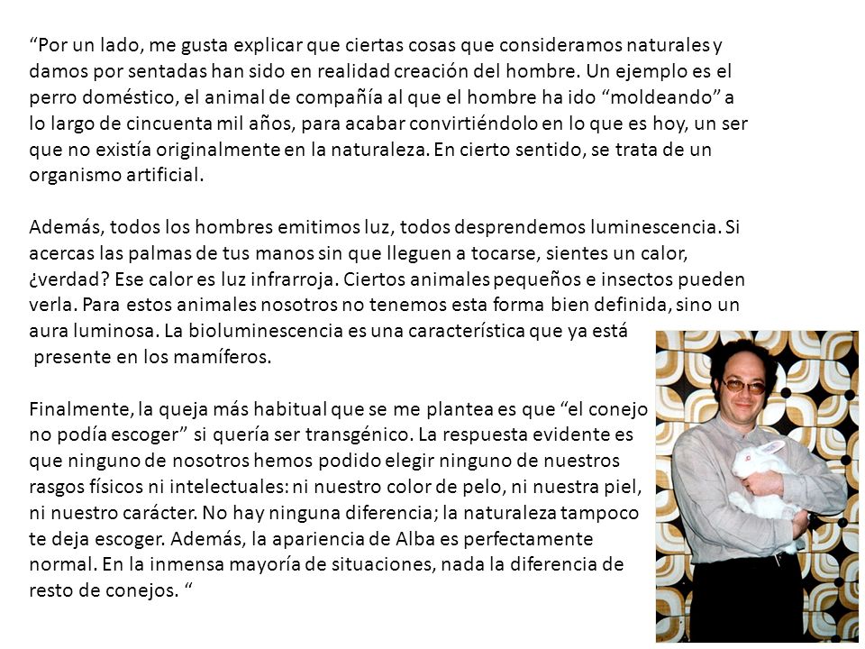 Por un lado, me gusta explicar que ciertas cosas que consideramos naturales y damos por sentadas han sido en realidad creación del hombre. Un ejemplo es el perro doméstico, el animal de compañía al que el hombre ha ido moldeando a lo largo de cincuenta mil años, para acabar convirtiéndolo en lo que es hoy, un ser que no existía originalmente en la naturaleza. En cierto sentido, se trata de un organismo artificial. Además, todos los hombres emitimos luz, todos desprendemos luminescencia. Si acercas las palmas de tus manos sin que lleguen a tocarse, sientes un calor, ¿verdad Ese calor es luz infrarroja. Ciertos animales pequeños e insectos pueden verla. Para estos animales nosotros no tenemos esta forma bien definida, sino un aura luminosa. La bioluminescencia es una característica que ya está