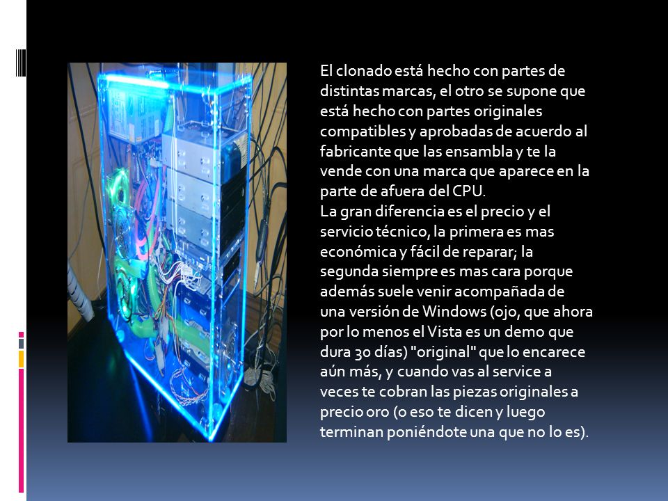 El clonado está hecho con partes de distintas marcas, el otro se supone que está hecho con partes originales compatibles y aprobadas de acuerdo al fabricante que las ensambla y te la vende con una marca que aparece en la parte de afuera del CPU.