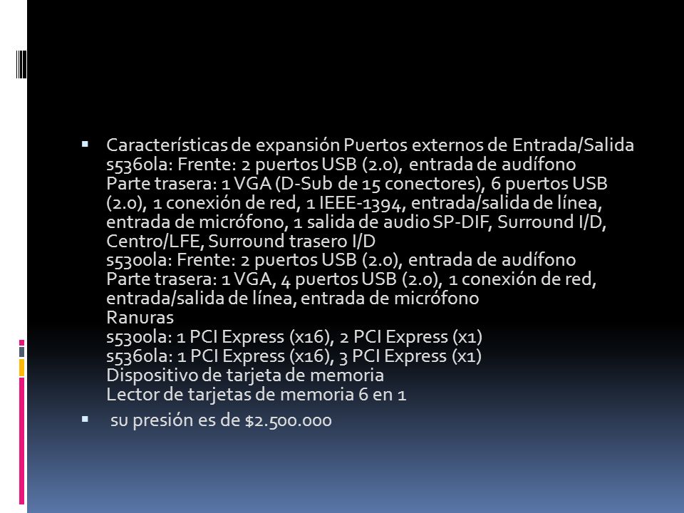 Características de expansión Puertos externos de Entrada/Salida s5360la: Frente: 2 puertos USB (2.0), entrada de audífono Parte trasera: 1 VGA (D-Sub de 15 conectores), 6 puertos USB (2.0), 1 conexión de red, 1 IEEE-1394, entrada/salida de línea, entrada de micrófono, 1 salida de audio SP-DIF, Surround I/D, Centro/LFE, Surround trasero I/D s5300la: Frente: 2 puertos USB (2.0), entrada de audífono Parte trasera: 1 VGA, 4 puertos USB (2.0), 1 conexión de red, entrada/salida de línea, entrada de micrófono Ranuras s5300la: 1 PCI Express (x16), 2 PCI Express (x1) s5360la: 1 PCI Express (x16), 3 PCI Express (x1) Dispositivo de tarjeta de memoria Lector de tarjetas de memoria 6 en 1