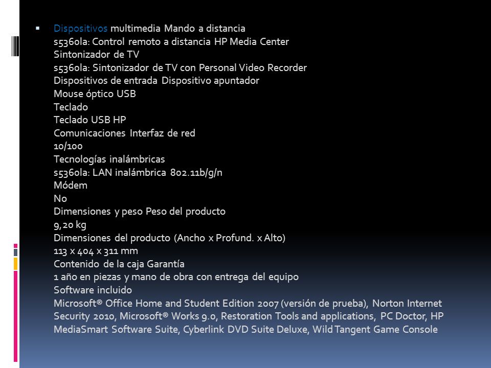 Dispositivos multimedia Mando a distancia s5360la: Control remoto a distancia HP Media Center Sintonizador de TV s5360la: Sintonizador de TV con Personal Video Recorder Dispositivos de entrada Dispositivo apuntador Mouse óptico USB Teclado Teclado USB HP Comunicaciones Interfaz de red 10/100 Tecnologías inalámbricas s5360la: LAN inalámbrica b/g/n Módem No Dimensiones y peso Peso del producto 9,20 kg Dimensiones del producto (Ancho x Profund.
