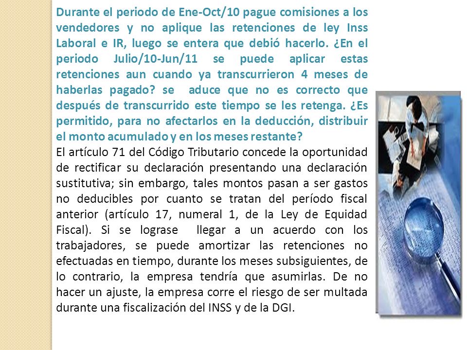 Durante el periodo de Ene-Oct/10 pague comisiones a los vendedores y no aplique las retenciones de ley Inss Laboral e IR, luego se entera que debió hacerlo. ¿En el periodo Julio/10-Jun/11 se puede aplicar estas retenciones aun cuando ya transcurrieron 4 meses de haberlas pagado se aduce que no es correcto que después de transcurrido este tiempo se les retenga. ¿Es permitido, para no afectarlos en la deducción, distribuir el monto acumulado y en los meses restante