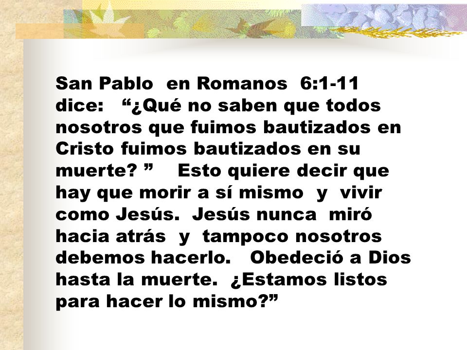 San Pablo en Romanos 6:1-11 dice: ¿Qué no saben que todos nosotros que fuimos bautizados en Cristo fuimos bautizados en su muerte.