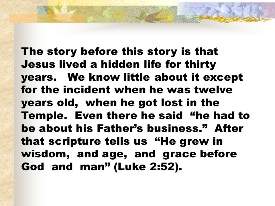 The story before this story is that Jesus lived a hidden life for thirty years.