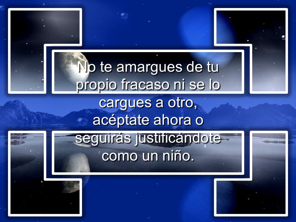 No te amargues de tu propio fracaso ni se lo cargues a otro, acéptate ahora o seguirás justificándote como un niño.